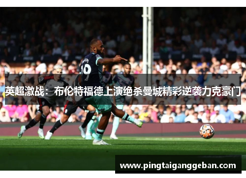 英超激战：布伦特福德上演绝杀曼城精彩逆袭力克豪门